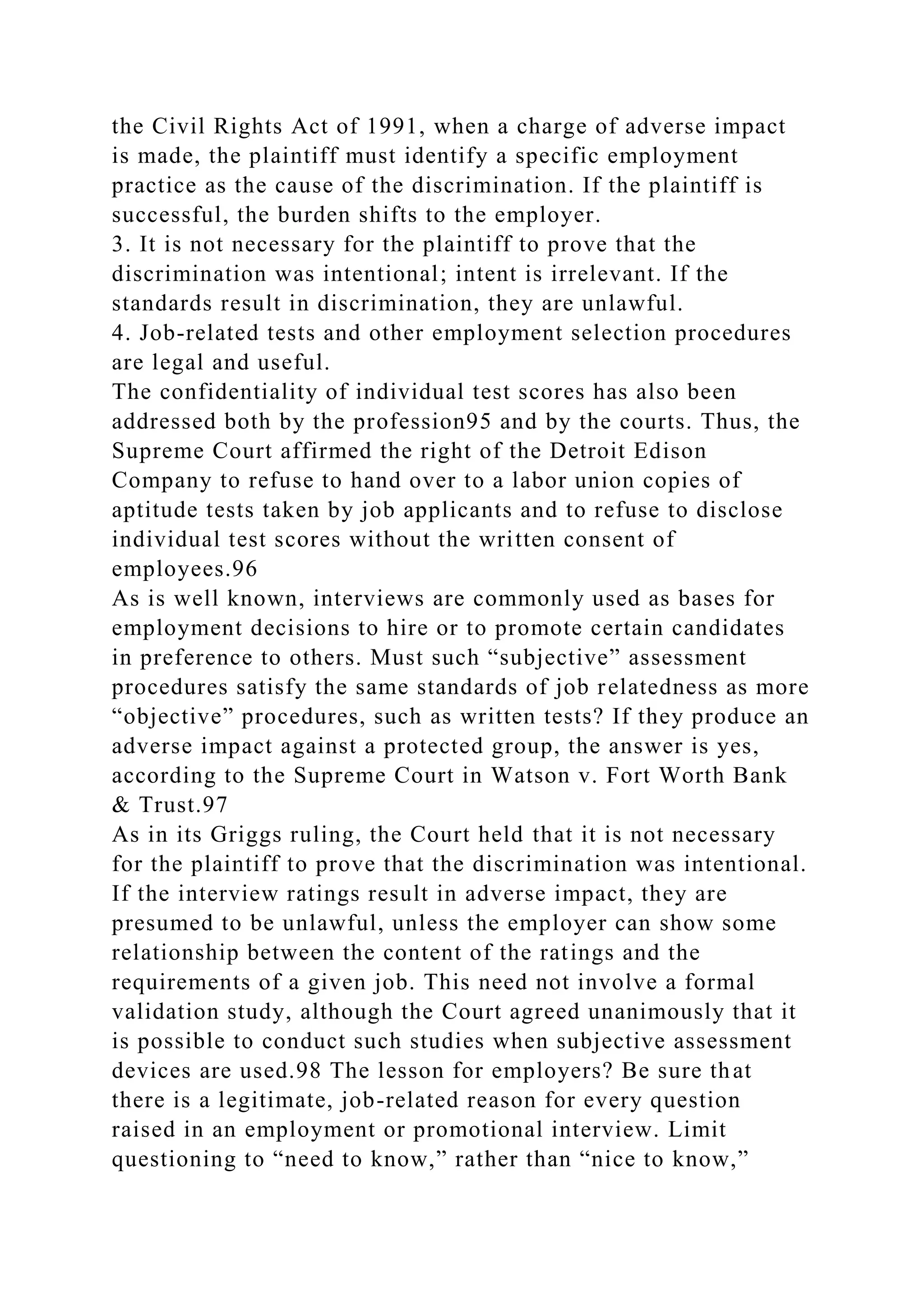 the Civil Rights Act of 1991, when a charge of adverse impact
is made, the plaintiff must identify a specific employment
practice as the cause of the discrimination. If the plaintiff is
successful, the burden shifts to the employer.
3. It is not necessary for the plaintiff to prove that the
discrimination was intentional; intent is irrelevant. If the
standards result in discrimination, they are unlawful.
4. Job-related tests and other employment selection procedures
are legal and useful.
The confidentiality of individual test scores has also been
addressed both by the profession95 and by the courts. Thus, the
Supreme Court affirmed the right of the Detroit Edison
Company to refuse to hand over to a labor union copies of
aptitude tests taken by job applicants and to refuse to disclose
individual test scores without the written consent of
employees.96
As is well known, interviews are commonly used as bases for
employment decisions to hire or to promote certain candidates
in preference to others. Must such “subjective” assessment
procedures satisfy the same standards of job relatedness as more
“objective” procedures, such as written tests? If they produce an
adverse impact against a protected group, the answer is yes,
according to the Supreme Court in Watson v. Fort Worth Bank
& Trust.97
As in its Griggs ruling, the Court held that it is not necessary
for the plaintiff to prove that the discrimination was intentional.
If the interview ratings result in adverse impact, they are
presumed to be unlawful, unless the employer can show some
relationship between the content of the ratings and the
requirements of a given job. This need not involve a formal
validation study, although the Court agreed unanimously that it
is possible to conduct such studies when subjective assessment
devices are used.98 The lesson for employers? Be sure that
there is a legitimate, job-related reason for every question
raised in an employment or promotional interview. Limit
questioning to “need to know,” rather than “nice to know,”
 