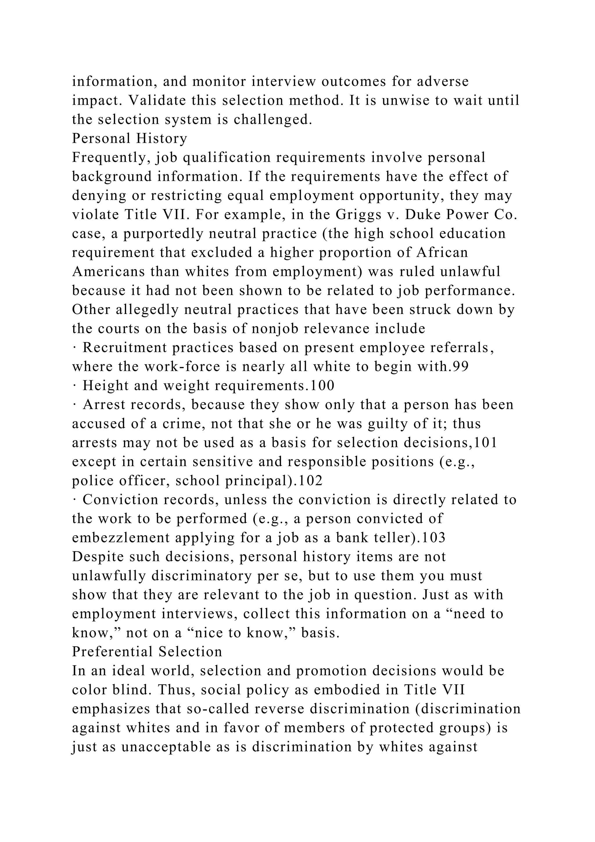 information, and monitor interview outcomes for adverse
impact. Validate this selection method. It is unwise to wait until
the selection system is challenged.
Personal History
Frequently, job qualification requirements involve personal
background information. If the requirements have the effect of
denying or restricting equal employment opportunity, they may
violate Title VII. For example, in the Griggs v. Duke Power Co.
case, a purportedly neutral practice (the high school education
requirement that excluded a higher proportion of African
Americans than whites from employment) was ruled unlawful
because it had not been shown to be related to job performance.
Other allegedly neutral practices that have been struck down by
the courts on the basis of nonjob relevance include
· Recruitment practices based on present employee referrals,
where the work-force is nearly all white to begin with.99
· Height and weight requirements.100
· Arrest records, because they show only that a person has been
accused of a crime, not that she or he was guilty of it; thus
arrests may not be used as a basis for selection decisions,101
except in certain sensitive and responsible positions (e.g.,
police officer, school principal).102
· Conviction records, unless the conviction is directly related to
the work to be performed (e.g., a person convicted of
embezzlement applying for a job as a bank teller).103
Despite such decisions, personal history items are not
unlawfully discriminatory per se, but to use them you must
show that they are relevant to the job in question. Just as with
employment interviews, collect this information on a “need to
know,” not on a “nice to know,” basis.
Preferential Selection
In an ideal world, selection and promotion decisions would be
color blind. Thus, social policy as embodied in Title VII
emphasizes that so-called reverse discrimination (discrimination
against whites and in favor of members of protected groups) is
just as unacceptable as is discrimination by whites against
 