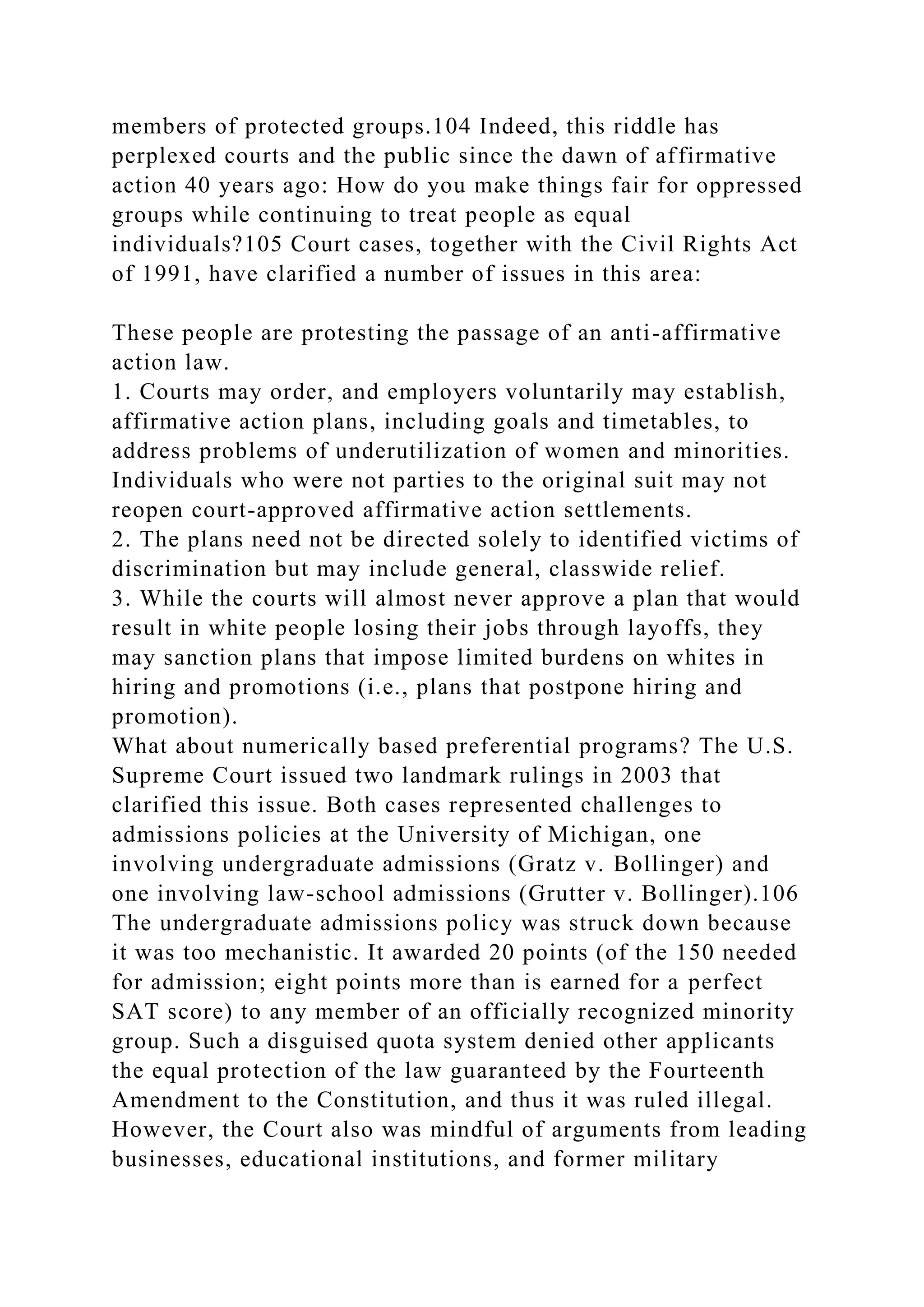 members of protected groups.104 Indeed, this riddle has
perplexed courts and the public since the dawn of affirmative
action 40 years ago: How do you make things fair for oppressed
groups while continuing to treat people as equal
individuals?105 Court cases, together with the Civil Rights Act
of 1991, have clarified a number of issues in this area:
These people are protesting the passage of an anti-affirmative
action law.
1. Courts may order, and employers voluntarily may establish,
affirmative action plans, including goals and timetables, to
address problems of underutilization of women and minorities.
Individuals who were not parties to the original suit may not
reopen court-approved affirmative action settlements.
2. The plans need not be directed solely to identified victims of
discrimination but may include general, classwide relief.
3. While the courts will almost never approve a plan that would
result in white people losing their jobs through layoffs, they
may sanction plans that impose limited burdens on whites in
hiring and promotions (i.e., plans that postpone hiring and
promotion).
What about numerically based preferential programs? The U.S.
Supreme Court issued two landmark rulings in 2003 that
clarified this issue. Both cases represented challenges to
admissions policies at the University of Michigan, one
involving undergraduate admissions (Gratz v. Bollinger) and
one involving law-school admissions (Grutter v. Bollinger).106
The undergraduate admissions policy was struck down because
it was too mechanistic. It awarded 20 points (of the 150 needed
for admission; eight points more than is earned for a perfect
SAT score) to any member of an officially recognized minority
group. Such a disguised quota system denied other applicants
the equal protection of the law guaranteed by the Fourteenth
Amendment to the Constitution, and thus it was ruled illegal.
However, the Court also was mindful of arguments from leading
businesses, educational institutions, and former military
 