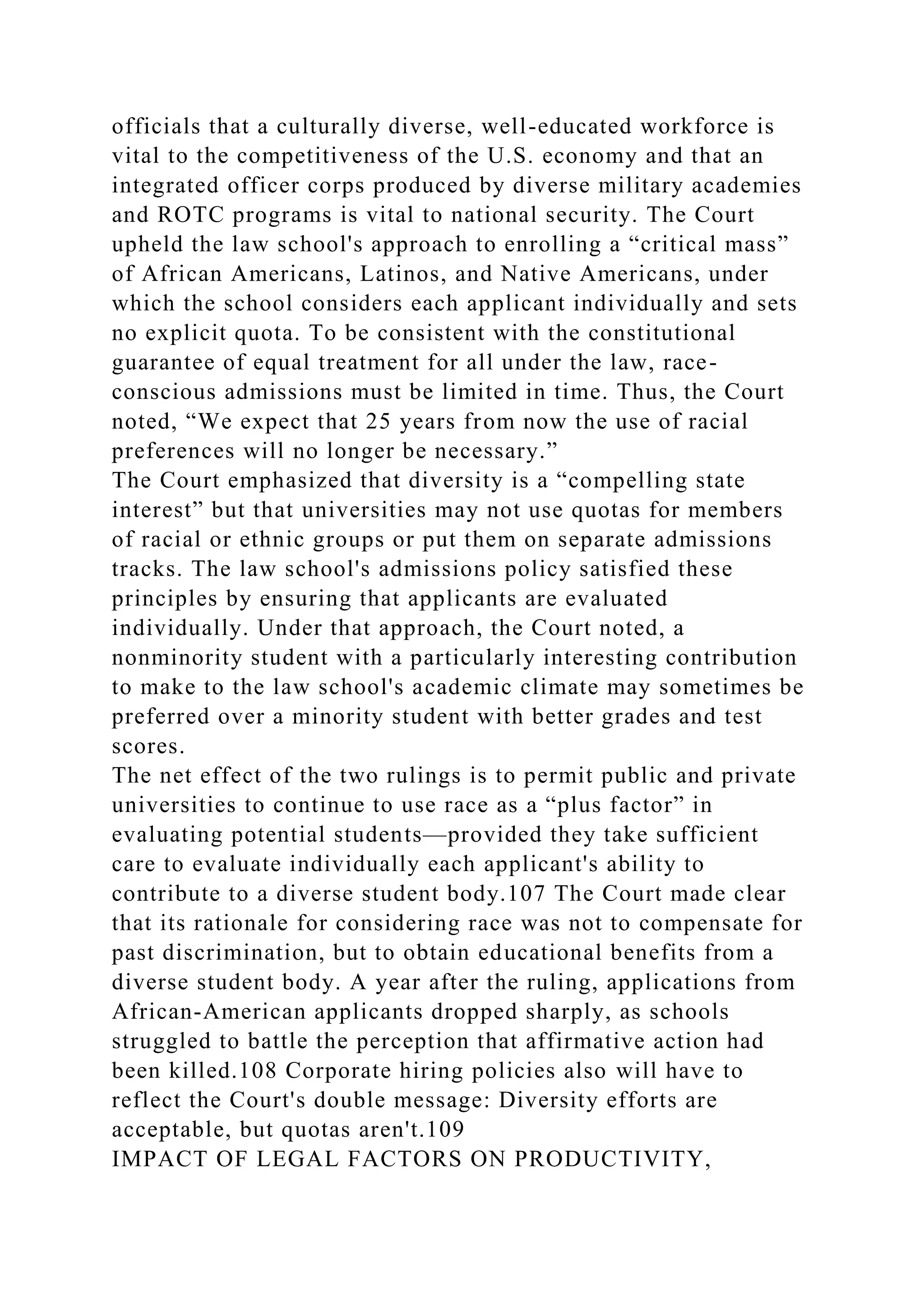 officials that a culturally diverse, well-educated workforce is
vital to the competitiveness of the U.S. economy and that an
integrated officer corps produced by diverse military academies
and ROTC programs is vital to national security. The Court
upheld the law school's approach to enrolling a “critical mass”
of African Americans, Latinos, and Native Americans, under
which the school considers each applicant individually and sets
no explicit quota. To be consistent with the constitutional
guarantee of equal treatment for all under the law, race-
conscious admissions must be limited in time. Thus, the Court
noted, “We expect that 25 years from now the use of racial
preferences will no longer be necessary.”
The Court emphasized that diversity is a “compelling state
interest” but that universities may not use quotas for members
of racial or ethnic groups or put them on separate admissions
tracks. The law school's admissions policy satisfied these
principles by ensuring that applicants are evaluated
individually. Under that approach, the Court noted, a
nonminority student with a particularly interesting contribution
to make to the law school's academic climate may sometimes be
preferred over a minority student with better grades and test
scores.
The net effect of the two rulings is to permit public and private
universities to continue to use race as a “plus factor” in
evaluating potential students—provided they take sufficient
care to evaluate individually each applicant's ability to
contribute to a diverse student body.107 The Court made clear
that its rationale for considering race was not to compensate for
past discrimination, but to obtain educational benefits from a
diverse student body. A year after the ruling, applications from
African-American applicants dropped sharply, as schools
struggled to battle the perception that affirmative action had
been killed.108 Corporate hiring policies also will have to
reflect the Court's double message: Diversity efforts are
acceptable, but quotas aren't.109
IMPACT OF LEGAL FACTORS ON PRODUCTIVITY,
 