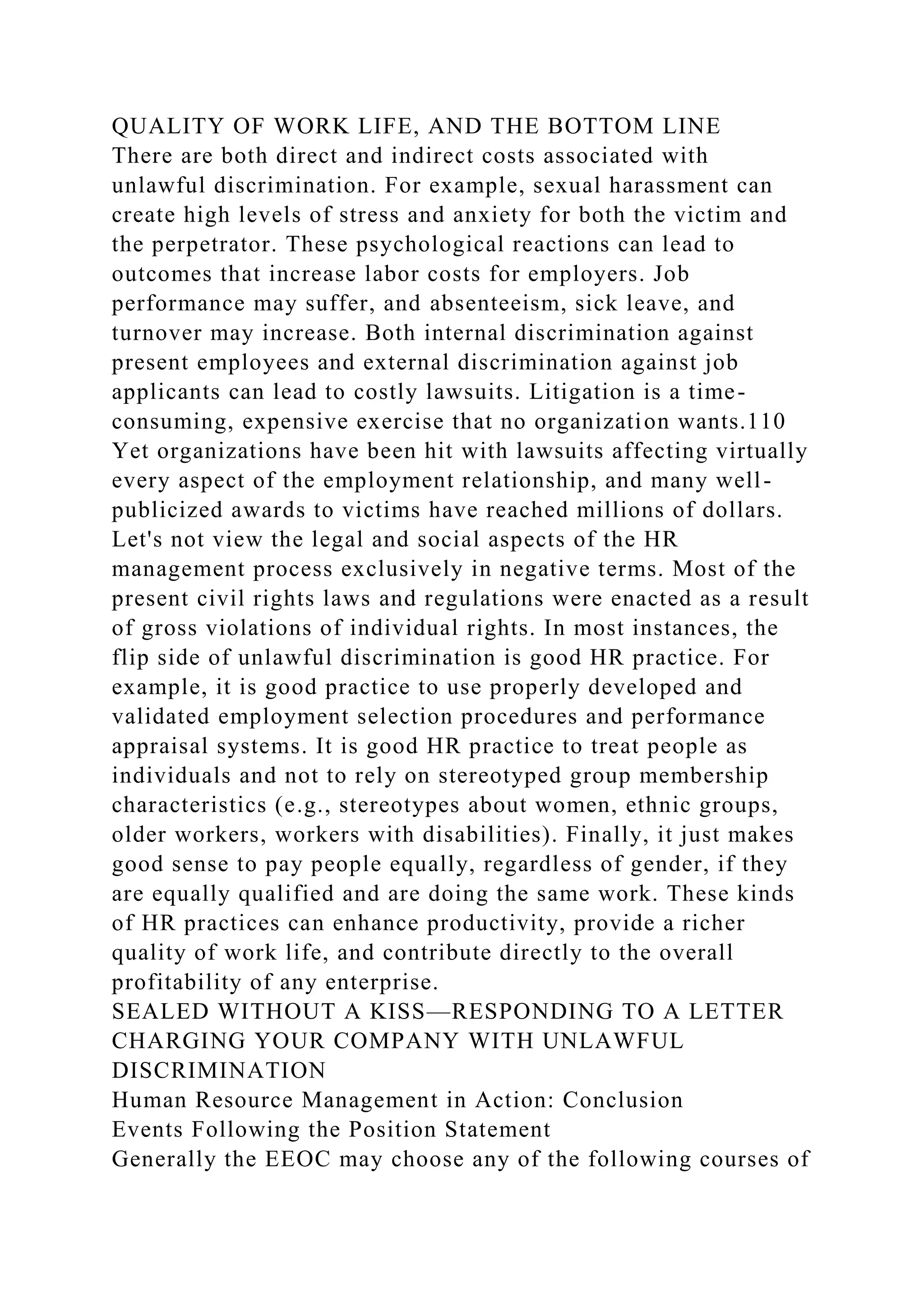 QUALITY OF WORK LIFE, AND THE BOTTOM LINE
There are both direct and indirect costs associated with
unlawful discrimination. For example, sexual harassment can
create high levels of stress and anxiety for both the victim and
the perpetrator. These psychological reactions can lead to
outcomes that increase labor costs for employers. Job
performance may suffer, and absenteeism, sick leave, and
turnover may increase. Both internal discrimination against
present employees and external discrimination against job
applicants can lead to costly lawsuits. Litigation is a time-
consuming, expensive exercise that no organization wants.110
Yet organizations have been hit with lawsuits affecting virtually
every aspect of the employment relationship, and many well-
publicized awards to victims have reached millions of dollars.
Let's not view the legal and social aspects of the HR
management process exclusively in negative terms. Most of the
present civil rights laws and regulations were enacted as a result
of gross violations of individual rights. In most instances, the
flip side of unlawful discrimination is good HR practice. For
example, it is good practice to use properly developed and
validated employment selection procedures and performance
appraisal systems. It is good HR practice to treat people as
individuals and not to rely on stereotyped group membership
characteristics (e.g., stereotypes about women, ethnic groups,
older workers, workers with disabilities). Finally, it just makes
good sense to pay people equally, regardless of gender, if they
are equally qualified and are doing the same work. These kinds
of HR practices can enhance productivity, provide a richer
quality of work life, and contribute directly to the overall
profitability of any enterprise.
SEALED WITHOUT A KISS—RESPONDING TO A LETTER
CHARGING YOUR COMPANY WITH UNLAWFUL
DISCRIMINATION
Human Resource Management in Action: Conclusion
Events Following the Position Statement
Generally the EEOC may choose any of the following courses of
 