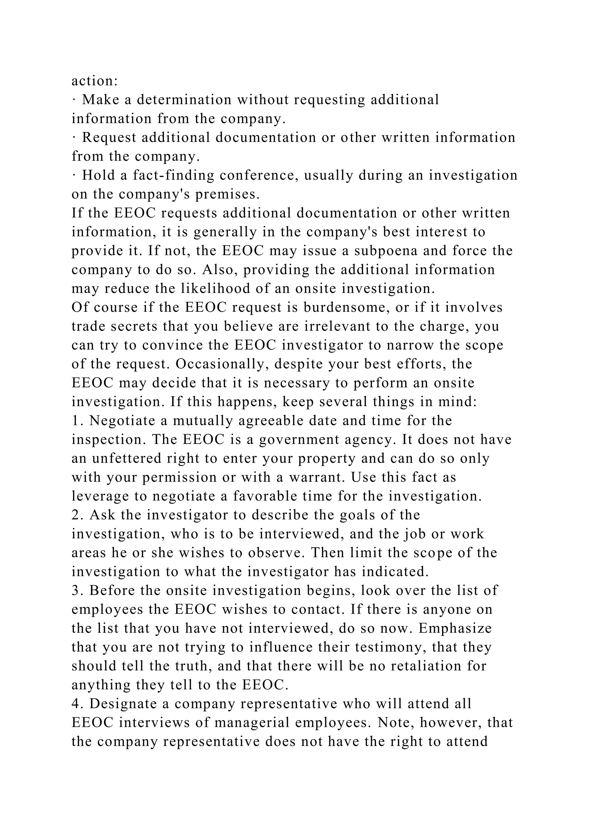 action:
· Make a determination without requesting additional
information from the company.
· Request additional documentation or other written information
from the company.
· Hold a fact-finding conference, usually during an investigation
on the company's premises.
If the EEOC requests additional documentation or other written
information, it is generally in the company's best interest to
provide it. If not, the EEOC may issue a subpoena and force the
company to do so. Also, providing the additional information
may reduce the likelihood of an onsite investigation.
Of course if the EEOC request is burdensome, or if it involves
trade secrets that you believe are irrelevant to the charge, you
can try to convince the EEOC investigator to narrow the scope
of the request. Occasionally, despite your best efforts, the
EEOC may decide that it is necessary to perform an onsite
investigation. If this happens, keep several things in mind:
1. Negotiate a mutually agreeable date and time for the
inspection. The EEOC is a government agency. It does not have
an unfettered right to enter your property and can do so only
with your permission or with a warrant. Use this fact as
leverage to negotiate a favorable time for the investigation.
2. Ask the investigator to describe the goals of the
investigation, who is to be interviewed, and the job or work
areas he or she wishes to observe. Then limit the scope of the
investigation to what the investigator has indicated.
3. Before the onsite investigation begins, look over the list of
employees the EEOC wishes to contact. If there is anyone on
the list that you have not interviewed, do so now. Emphasize
that you are not trying to influence their testimony, that they
should tell the truth, and that there will be no retaliation for
anything they tell to the EEOC.
4. Designate a company representative who will attend all
EEOC interviews of managerial employees. Note, however, that
the company representative does not have the right to attend
 
