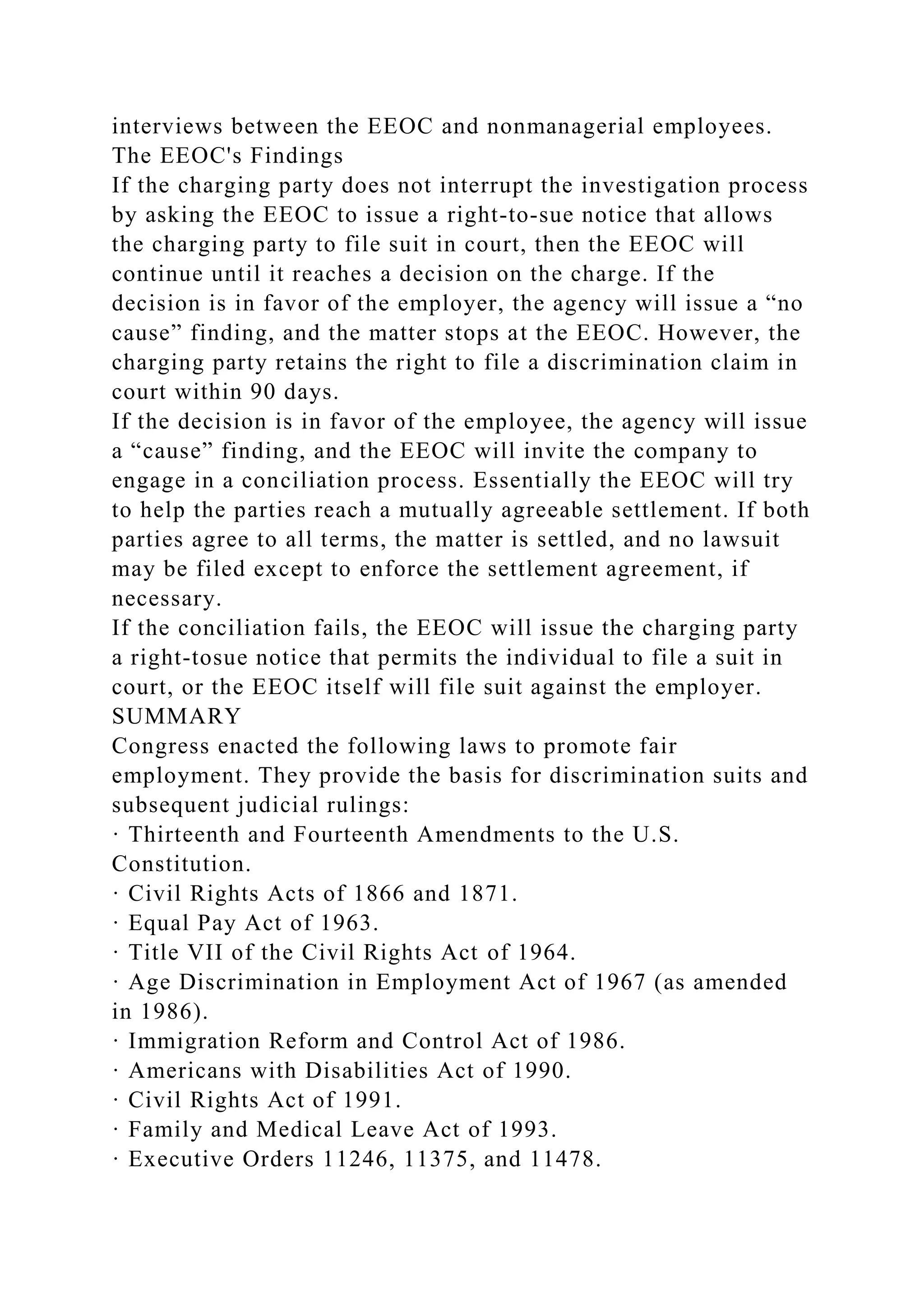 interviews between the EEOC and nonmanagerial employees.
The EEOC's Findings
If the charging party does not interrupt the investigation process
by asking the EEOC to issue a right-to-sue notice that allows
the charging party to file suit in court, then the EEOC will
continue until it reaches a decision on the charge. If the
decision is in favor of the employer, the agency will issue a “no
cause” finding, and the matter stops at the EEOC. However, the
charging party retains the right to file a discrimination claim in
court within 90 days.
If the decision is in favor of the employee, the agency will issue
a “cause” finding, and the EEOC will invite the company to
engage in a conciliation process. Essentially the EEOC will try
to help the parties reach a mutually agreeable settlement. If both
parties agree to all terms, the matter is settled, and no lawsuit
may be filed except to enforce the settlement agreement, if
necessary.
If the conciliation fails, the EEOC will issue the charging party
a right-tosue notice that permits the individual to file a suit in
court, or the EEOC itself will file suit against the employer.
SUMMARY
Congress enacted the following laws to promote fair
employment. They provide the basis for discrimination suits and
subsequent judicial rulings:
· Thirteenth and Fourteenth Amendments to the U.S.
Constitution.
· Civil Rights Acts of 1866 and 1871.
· Equal Pay Act of 1963.
· Title VII of the Civil Rights Act of 1964.
· Age Discrimination in Employment Act of 1967 (as amended
in 1986).
· Immigration Reform and Control Act of 1986.
· Americans with Disabilities Act of 1990.
· Civil Rights Act of 1991.
· Family and Medical Leave Act of 1993.
· Executive Orders 11246, 11375, and 11478.
 
