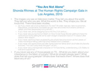 “You Are Not Alone”
Shonda Rhimes at The Human Rights Campaign Gala in
Los Angeles, 2015
• The images you see on television matter. They tell you about the world.
They tell you who you are. What the world is like. They shape you. We all
know this. There have been studies.
– So if you never see a Cyrus Beene on TV, ever? An older, bad ass, take no prisoners,
Republican, conservative, Rumsfeld-ian gay man who loved his husband James so
deeply and tried desperately not to kill him…
– If you never see James dragging Cyrus into the 21st century…
– If you never see young Connor Walsh on How To Get Away Murder getting to have the
same kind of slutty dating life we’ve seen straight characters have on TV season after
season after season…
– If you never see Erica Hahn exuberantly give what’s become known as the Leaves on
Trees monologue telling Callie that she’s realized she is a lesbian…
– If you never see openly bisexual Callie Torres stare her father down and holler (my favorite
line ever) “You can’t pray away the gay!!!” at him…
– If you never see a transgender character on TV have family, understanding, a Dr. Bailey to
love and support her…
• If you never see any of those people on TV…What do you learn about your
importance in the fabric of society? What do straight people learn? What
does that tell young people? Where does that leave them? Where does that
leave any of us?
 