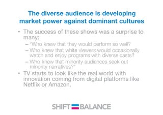 The diverse audience is developing
market power against dominant cultures
• The success of these shows was a surprise to
many:
– “Who knew that they would perform so well?
– Who knew that white viewers would occasionally
watch and enjoy programs with diverse casts?
– Who knew that minority audiences seek out
minority narratives?”
• TV starts to look like the real world with
innovation coming from digital platforms like
Netflix or Amazon.
 