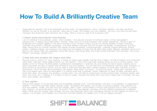 How To Build A Brilliantly Creative Team
• Organizational creativity has to be maintained at three levels: the organizational culture, individual creativity, and team dynamics.
Whether you are an introvert or an extrovert, being part of a team will increase your own creativity, but only if you have the right team
members, and productive team dynamics are in place. Here is what you need to do to achieve both.
• 1. Assure strong and productive team diversity.
• I am not referring to the politically correct "team diversity," that assures inclusion of members based on their demographic
backgrounds. I'm talking about task-related diversity. Make sure you include members with diverse experiences. Having a team of
employees who worked together in the same business unit for 10 years is easy, but will not provide diversity of ideas. Including
members who worked in different companies, or at least different business units will increase the breadth of perspectives and thus
ideas. Assure that you include members with diverse domain knowledge. Include engineers, customer support personnel, finance
people, marketing people, and everyone who might have knowledge to share that will affect idea quality. Balance specialists (know a lot
about a very narrow field) with generalists (know little about a very broad field), and finally include extroverts with introverts. They bring
different, yet equally valuable input.
• 2. Keep only team members who respect each other.
• Sounds onerous, doesn't it? Team creativity is based on having open debate, and free flow of ideas. For that to happen, trust must exist
within team members. Where trust is lacking--so will creativity. One of the most basic building blocks for trust is mutual respect. The
respect is for two things: the other person's professional competence in what they do, and sharing the same values. Lacking one of
those will prevent the type of respect that will lead to trust and creativity. You can learn this by interviewing individual team members, or
even conduct an anonymous survey, but you need to make sure that each team member respects all other team members on both
dimensions. Let me be clear about something: this respect either exists or it doesn't. It cannot be forced. Telling team members that
they must respect each other is meaningless. It is nothing more than a politically correct statement to make. As team members get to
know each other, this respect may develop, or break down. You will need to continuously monitor whether team members respect each
other, and if they don't--address it. It is better to remove a team member that others don't trust than to keep them in the team, and lose
trust, open debate, and creativity.
• 3. Time together
• Having initial respect to one another does not immediately generate trust. Trust will develop over time. In my creativity in organizations
research, I found that one team lacked respect initially, and gained that respect over 3 years of working together. They reported low
trust and creativity initially, and high trust and creativity after 3 years. I encountered a Fortune 500 company that, in order to increase
team diversity, would shuffle teams every 18 months. This way, they believed, members will bring different perspectives to different
teams. While they did increase team diversity this way, they prevented teams from developing the level of trust needed for them to be
creative. Let the team work together for a long time. Let them develop the needed trust. It will not happen overnight.
 