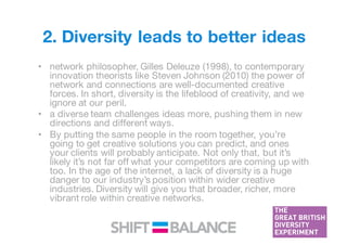 2. Diversity leads to better ideas
• network philosopher, Gilles Deleuze (1998), to contemporary
innovation theorists like Steven Johnson (2010) the power of
network and connections are well-documented creative
forces. In short, diversity is the lifeblood of creativity, and we
ignore at our peril.
• a diverse team challenges ideas more, pushing them in new
directions and different ways.
• By putting the same people in the room together, you’re
going to get creative solutions you can predict, and ones
your clients will probably anticipate. Not only that, but it’s
likely it’s not far off what your competitors are coming up with
too. In the age of the internet, a lack of diversity is a huge
danger to our industry’s position within wider creative
industries. Diversity will give you that broader, richer, more
vibrant role within creative networks.
 