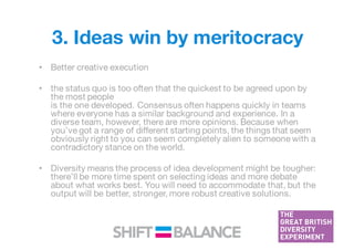 3. Ideas win by meritocracy
• Better creative execution
• the status quo is too often that the quickest to be agreed upon by
the most people
is the one developed. Consensus often happens quickly in teams
where everyone has a similar background and experience. In a
diverse team, however, there are more opinions. Because when
you’ve got a range of different starting points, the things that seem
obviously right to you can seem completely alien to someone with a
contradictory stance on the world.
• Diversity means the process of idea development might be tougher:
there’ll be more time spent on selecting ideas and more debate
about what works best. You will need to accommodate that, but the
output will be better, stronger, more robust creative solutions.
 
