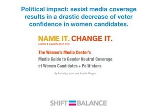 Political impact: sexist media coverage
results in a drastic decrease of voter
confidence in women candidates.
The Women’s Media Center’s
Media Guide to Gender Neutral Coverage
of Women Candidates + Politicians
By Rachel Joy Larris and Rosalie Maggio
 