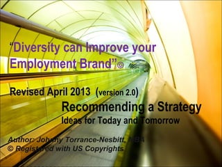 Recommending a Strategy
Ideas for Today and Tomorrow
“Diversity can Improve your
Employment Brand”©
Revised April 2013 (version 2.0)
Author: Johnny Torrance-Nesbitt, MBA
© Registered with US Copyrights
 