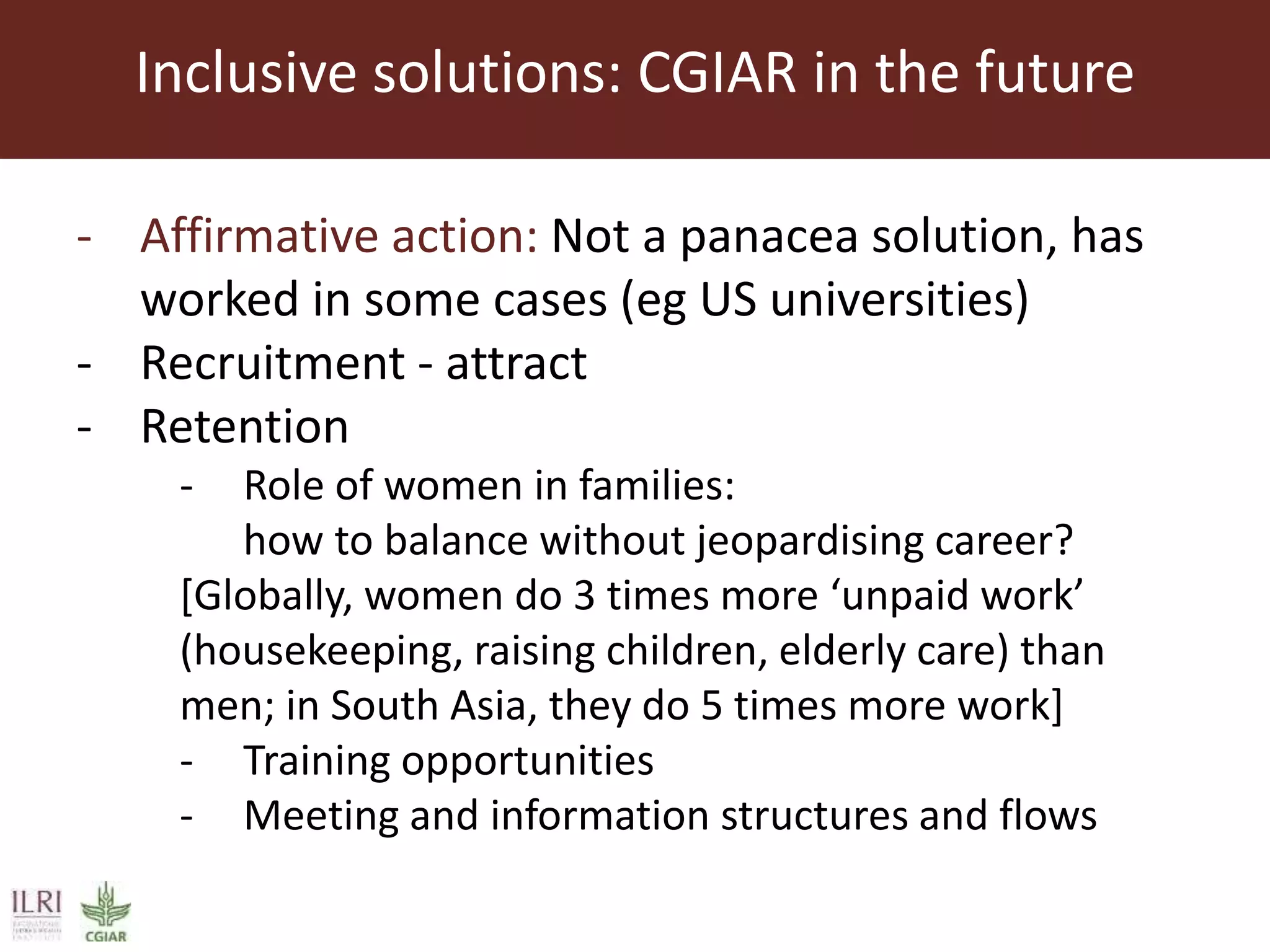 Inclusive solutions: CGIAR in the future
- Affirmative action: Not a panacea solution, has
worked in some cases (eg US universities)
- Recruitment - attract
- Retention
- Role of women in families:
how to balance without jeopardising career?
[Globally, women do 3 times more ‘unpaid work’
(housekeeping, raising children, elderly care) than
men; in South Asia, they do 5 times more work]
- Training opportunities
- Meeting and information structures and flows
 