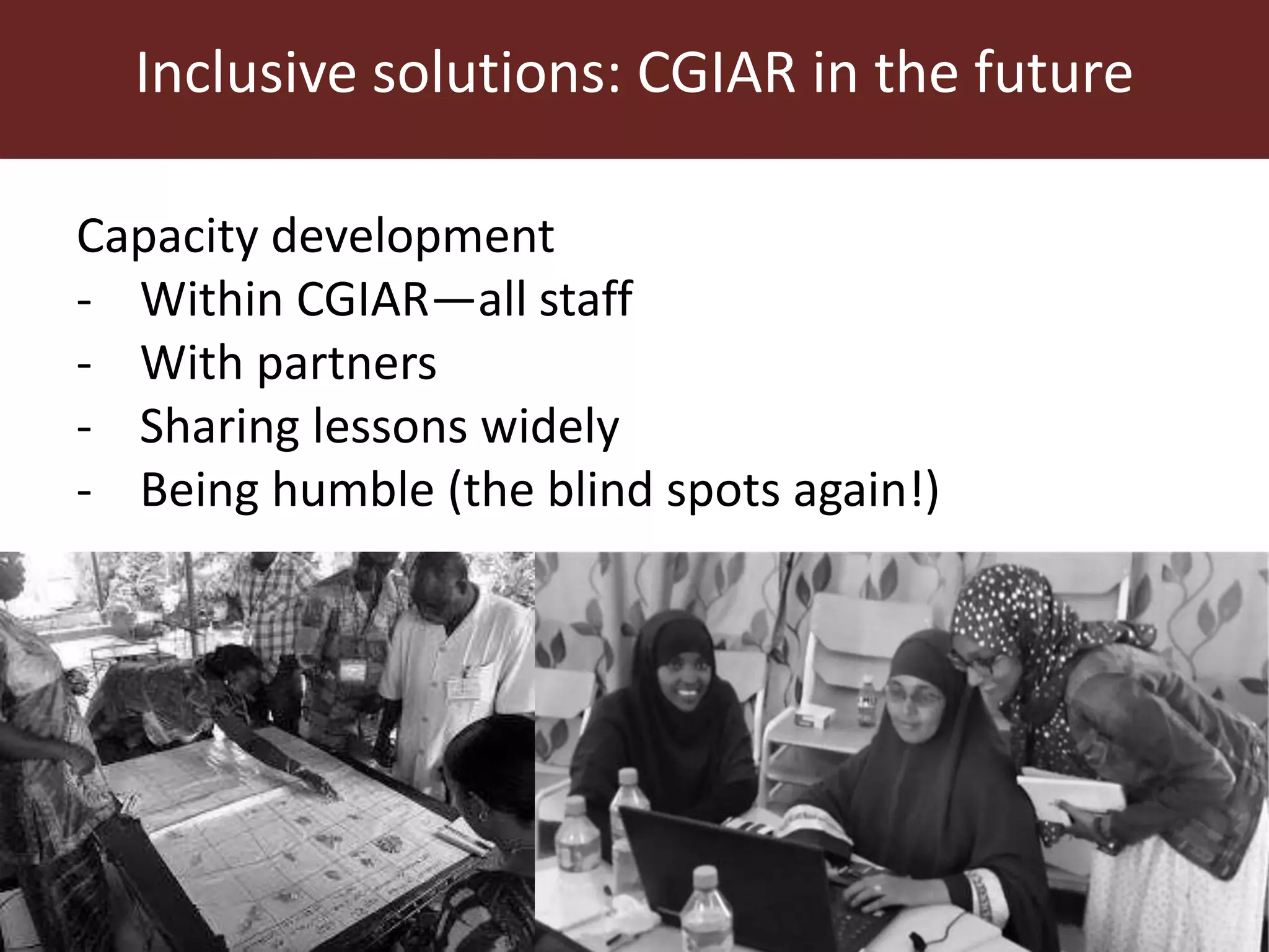 Inclusive solutions: CGIAR in the future
Capacity development
- Within CGIAR—all staff
- With partners
- Sharing lessons widely
- Being humble (the blind spots again!)
 