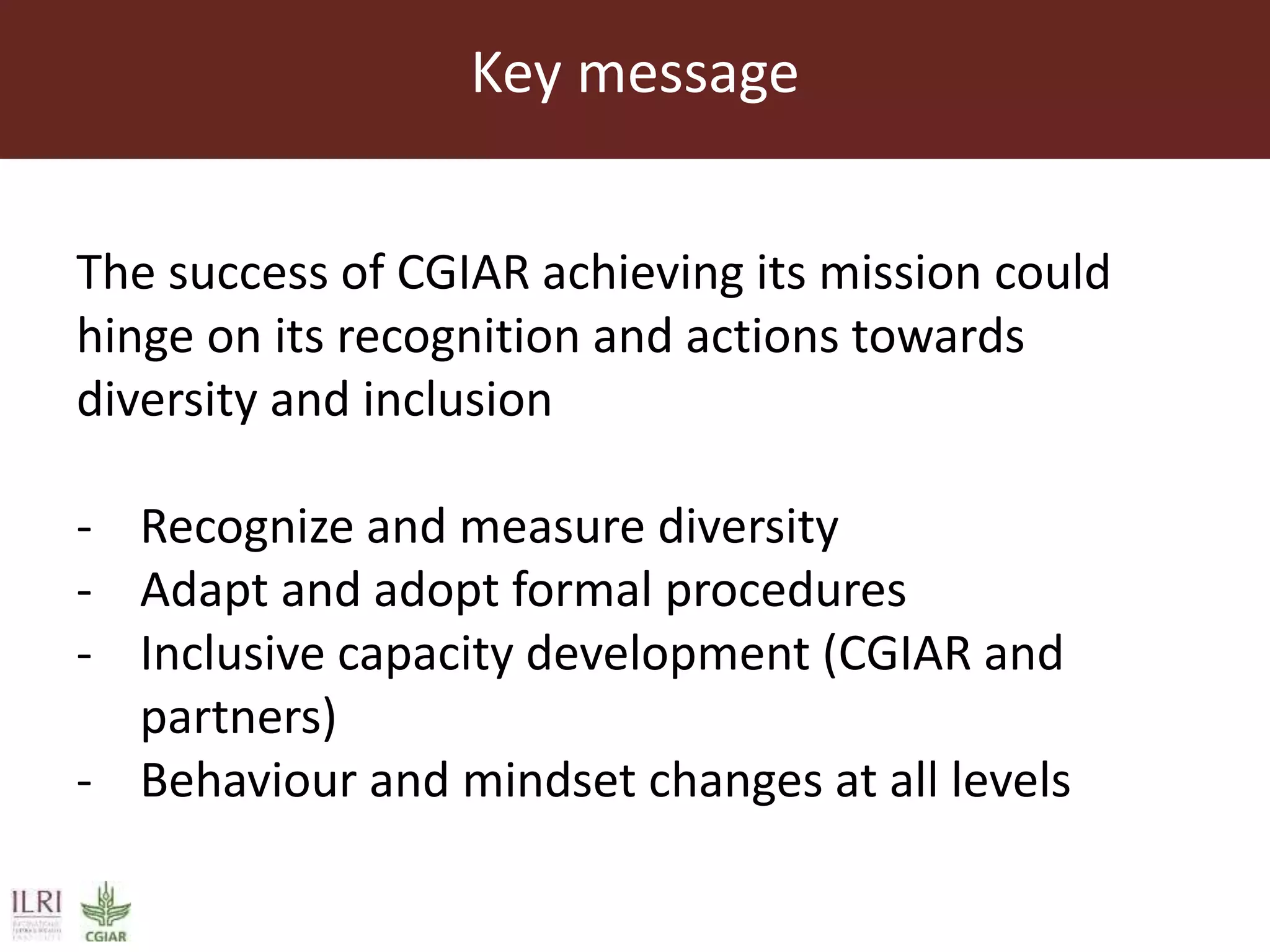 Key message
The success of CGIAR achieving its mission could
hinge on its recognition and actions towards
diversity and inclusion
- Recognize and measure diversity
- Adapt and adopt formal procedures
- Inclusive capacity development (CGIAR and
partners)
- Behaviour and mindset changes at all levels
 