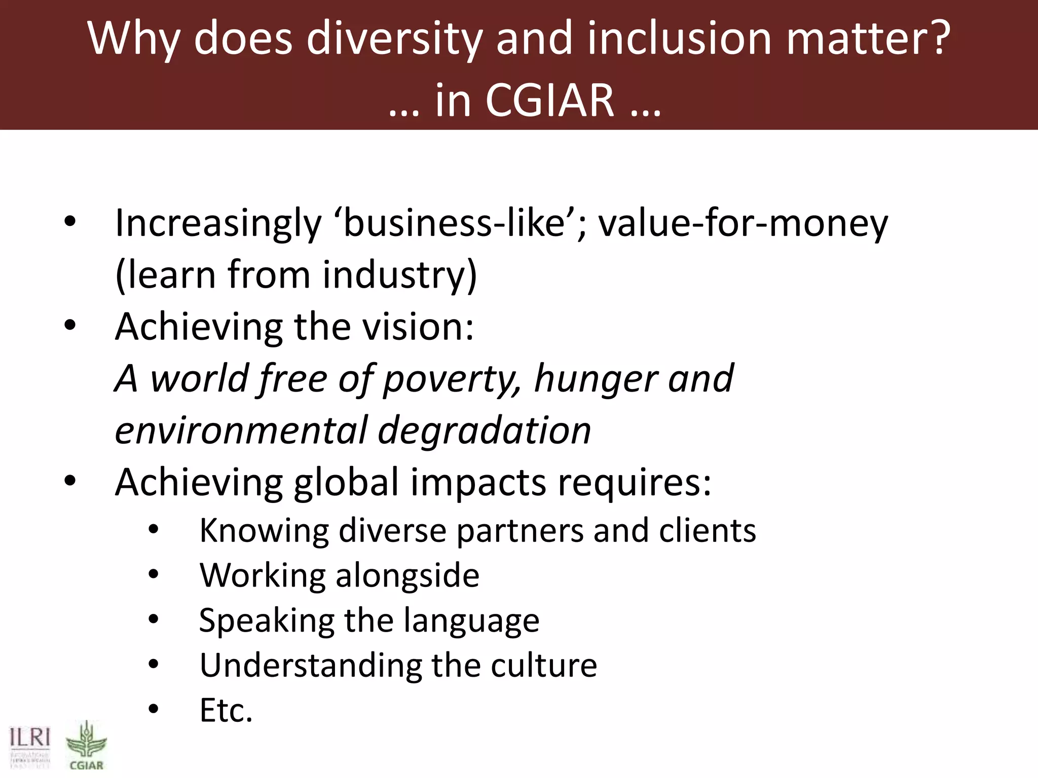 Why does diversity and inclusion matter?
… in CGIAR …
• Increasingly ‘business-like’; value-for-money
(learn from industry)
• Achieving the vision:
A world free of poverty, hunger and
environmental degradation
• Achieving global impacts requires:
• Knowing diverse partners and clients
• Working alongside
• Speaking the language
• Understanding the culture
• Etc.
 