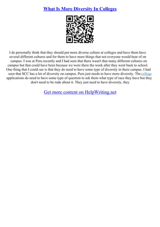 What Is More Diversity In Colleges
I do personally think that they should put more diverse culture at colleges and have them have
several different cultures and for them to have more things that not everyone would hear of on
campus. I was at Peru recently and I had seen that there wasn't that many different cultures on
campus but that could have been because we were there the week after they went back to school.
One thing that I could see is that they do need to have some type of diversity in there campus. I had
seen that SCC has a lot of diversity on campus. Peru just needs to have more diversity. Thecollege
applications do need to have some type of question to ask them what type of race they have but they
don't need to be rude about it. They just need to have diversity, they
Get more content on HelpWriting.net
 