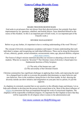 Geneva College Diversity Essay
SHARE FREEDOM BEHIND BARS
God seeks to set prisoners free–not always from their physical prison, but certainly from their
imprisonment by sin, ignorance, rebellion, and foolish choices. Jesus identified Himself as the
source of this freedom. As this is an important part of God's work, it is an important part of the
Church's work a
DIVERSE MANAGEMENT
Before we go any further, it's important to have a working understanding of the word "Diverse."
The concept of diversity encompasses acceptance and respect. It means understanding that each
individual is unique, and recognizing our individual differences. These can be along the dimensions
of race, ethnicity, gender, sexual orientation, socioeconomic status, age, physical abilities, religious
...show more content...
The Geneva College's mission statement describes our mission as educating a diverse body of
students. What do we mean by "diversity"? The Christian vision of diversity is based upon two
fundamental doctrines of Holy Scripture:
(1) The unity of the human race, and
(2) The universality of the Christian Church.
Christian communities face significant challenges in applying these truths, and expressing the need
for a changed heart in order to overcome the prejudice that dominates so many believers and
non–believers. Now in the workforce, being diverse is far from trouble. In fact, showing the
diversity outside can show initiative and imagination on your part, but in a prison, it's just the
opposite.
As chaplains its extremely essential that we are sensitive to the offenders hopes and dreams. Let us
help each offender to develop into the person God created them to be. Most of the direct influence of
religion in corrections has been accomplished through the work of correctional chaplains. The
chaplains will be responsible of different religions. It's important for the Chaplain to know that they
will be responsible for all religions when it comes to the administration and
Get more content on HelpWriting.net
 