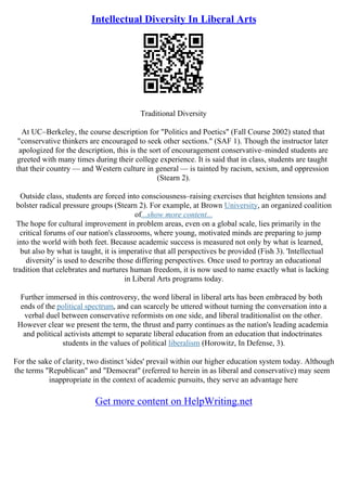 Intellectual Diversity In Liberal Arts
Traditional Diversity
At UC–Berkeley, the course description for "Politics and Poetics" (Fall Course 2002) stated that
"conservative thinkers are encouraged to seek other sections." (SAF 1). Though the instructor later
apologized for the description, this is the sort of encouragement conservative–minded students are
greeted with many times during their college experience. It is said that in class, students are taught
that their country –– and Western culture in general –– is tainted by racism, sexism, and oppression
(Stearn 2).
Outside class, students are forced into consciousness–raising exercises that heighten tensions and
bolster radical pressure groups (Stearn 2). For example, at Brown University, an organized coalition
of...show more content...
The hope for cultural improvement in problem areas, even on a global scale, lies primarily in the
critical forums of our nation's classrooms, where young, motivated minds are preparing to jump
into the world with both feet. Because academic success is measured not only by what is learned,
but also by what is taught, it is imperative that all perspectives be provided (Fish 3). 'Intellectual
diversity' is used to describe those differing perspectives. Once used to portray an educational
tradition that celebrates and nurtures human freedom, it is now used to name exactly what is lacking
in Liberal Arts programs today.
Further immersed in this controversy, the word liberal in liberal arts has been embraced by both
ends of the political spectrum, and can scarcely be uttered without turning the conversation into a
verbal duel between conservative reformists on one side, and liberal traditionalist on the other.
However clear we present the term, the thrust and parry continues as the nation's leading academia
and political activists attempt to separate liberal education from an education that indoctrinates
students in the values of political liberalism (Horowitz, In Defense, 3).
For the sake of clarity, two distinct 'sides' prevail within our higher education system today. Although
the terms "Republican" and "Democrat" (referred to herein in as liberal and conservative) may seem
inappropriate in the context of academic pursuits, they serve an advantage here
Get more content on HelpWriting.net
 