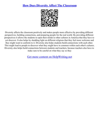 How Does Diversity Affect The Classroom
Diversity affects the classroom positively and makes people more effective by providing different
perspectives, building connections, and preparing people for the real world. By providing different
perspectives it allows the students to open their minds to other cultures in America that they have to
yet discover. It also helps by shedding light on different religions that they feel more welcome and
they might want to conform to it. Diversity also helps students build connections with each other.
This might lead to people to discover what they might have in common within each other's cultures.
Diversity also helps build connections between students and teachers, because teachers also have to
make sure to be careful on what they say so they
Get more content on HelpWriting.net
 