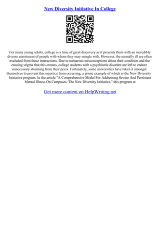 New Diversity Initiative In College
For many young adults, college is a time of great discovery as it presents them with an incredibly
diverse assortment of people with whom they may mingle with. However, the mentally ill are often
excluded from these interactions. Due to numerous misconceptions about their condition and the
ensuing stigma that this creates, college students with a psychiatric disorder are left to endure
unnecessary shunning from their peers. Fortunately, some universities have taken it amongst
themselves to prevent this injustice from occurring, a prime example of which is the New Diversity
Initiative program. In the article "A Comprehensive Model For Addressing Severe And Persistent
Mental Illness On Campuses: The New Diversity Initiative," this program at
Get more content on HelpWriting.net
 