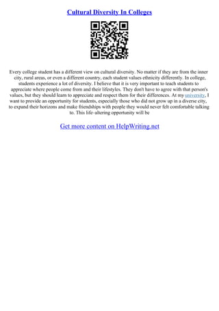 Cultural Diversity In Colleges
Every college student has a different view on cultural diversity. No matter if they are from the inner
city, rural areas, or even a different country, each student values ethnicity differently. In college,
students experience a lot of diversity. I believe that it is very important to teach students to
appreciate where people come from and their lifestyles. They don't have to agree with that person's
values, but they should learn to appreciate and respect them for their differences. At my university, I
want to provide an opportunity for students, especially those who did not grow up in a diverse city,
to expand their horizons and make friendships with people they would never felt comfortable talking
to. This life–altering opportunity will be
Get more content on HelpWriting.net
 
