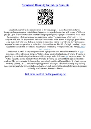 Structural Diversity In College Students
Structural diversity is the accumulation of diverse groups of individuals from different
backgrounds openness and probability to become more openly interactive with people of different
groups. Open interaction becomes limited when people begin to segregate themselves based upon
factors such as ethnic groups and socioeconomic status. The acceptance of diversity is very
complex with how the physical and nonverbal interactions allow people to prejudge, yet we have
some individual who hold that open mindset to make that step to convert what they consider an
"outsider" to someone possible to maintain a relationship with. The life of a high class Ivy League
student may differ from the life of a middle class community college student. The perfect...show
more content...
The research is direct to only the political but legal policies that interfere with the use of race–
conscious college admission policies. Within a large longitudinal data set, structural diversity is
positively related to having close interracial friendships and a different–race romantic partner for
White students, and no main effects of structural diversity are apparent for Black and Hispanic
students. Moreover, structural diversity has increasingly positive effects at higher levels of campus
diversity. (Brown, 2012) These findings suggest that a college's structural diversity may notably
shape post college behaviors, attitudes, and values, which supports the rationale for considering race
/ethnicity in admissions processes. (Brown,
Get more content on HelpWriting.net
 