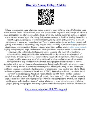 Diversity Among College Athletes
College is an amazing place where you can go to achieve many different goals. College is a place
where one can further their education, meet new people, make long–term relationships with friends,
make connections for future jobs, and also have a great time making memories. College is a place
where one can become a part of so many different communities or families. Joining fraternities or
sororities, playing collegiate or intramural sports, joining a club, getting involved in student
government is a great way to get involved. There is so much diversity on a college campus and
getting exposed to it is an amazing thing. Studies show that being exposed to diversity or diverse
situations can improve critical thinking, enhance your views and knowledge...show more content...
Playing collegiate sports helps you become a better person and improves values in the workforce.
Employers like college athletes because it shows someone who can work with others,
understands hard work and dedication, and responsibility. Sports teams are always full of
diversity and diverse experiences. Teams will have players of different races, ethnicities, and
religions just like a company has. College athletes learn how quality interracial interaction
through athletics may create new ways to learn about people who are different, to reduce
prejudice, and to improve interracial understanding. Being involved in collegiate sports exposes
racial diversity because it allows the common goal of winning and being the best team to put
aside any issues or opinions of other teammates or coaches and come together as a whole. There
is also the exposure to diversity in size (Hirko, S. 2007). Do College Athletes Learn from Racial
Diversity in Intercollegiate Athletics). Football teams have 60 people on their team and
basketball teams have about 12 or 13. In a job one day there could be 25 other employees or only
eight. Studies also show that playing college sports and being exposed to diversity can improve
multicultural understanding. It doesn't matter what sport is being played or where it is being
played, playing college sports and being exposed to racial diversity will benefit a future role in
Get more content on HelpWriting.net
 