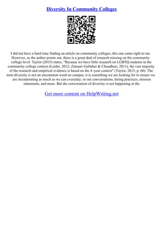 Diversity In Community Colleges
I did not have a hard time finding an article on community colleges; this one came right to me.
However, as the author points out, there is a great deal of research missing on the community
college level. Taylor (2015) states, "Because we have little research on LGBTQ students in the
community college context (Leider, 2012; Zamani–Gallaher & Choudhuri, 2011), the vast majority
of the research and empirical evidence is based on the 4–year context" (Taylor, 2015, p. 60). The
term diversity is not an uncommon word on campus, it is something we are looking for to ensure we
are incorporating as much as we can everyday; in our conversations, hiring practices, mission
statements, and more. But the conversation of diversity is not happening at the
Get more content on HelpWriting.net
 