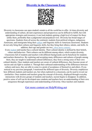 Diversity in the Classroom Essay
Diversity in classrooms can open student's minds to all the world has to offer. At times diversity and
understanding of culture, deviant experiences and perspectives can be difficult to fulfill, but with
appropriate strategies and resources, it can lead students gaining a high level of respect for those
unlike them, preferably than a judgmental and prejudiced view. Diversity has broad ranges of
spectrums. Students from all across the continent; students from political refugees, indigenous
Americans, and immigrants bring their culture and linguistic skills to American classrooms. Students
do not only bring their cultures and linguistic skills, but they bring their ethnics, talents, and skills. In
addition, their age and gender are two...show more content...
Every student and teacher has a cultural identity. Their cultural identity is defined by their beliefs,
values and behaviors. Their cultures can be different among others, which creates diversity.
Classrooms full of students and teachers with different backgrounds can be beneficial for students
and teachers themselves. By exploring and accepting many differences and cultures of people among
them, they are taught to understand cultural differences, they from a strong sense of their own
cultural identity. Once students and teachers are aware of cultural differences, they become aware of
racism and can fight to eradiate it. Through their unbiased understanding of the differences between
cultures and races, they are able to come to a point of acceptance of themselves and others. If you
noticed in my previous paragraph, I mentioned the different types of diversity. Diversity emphasizes
how different students and teachers are, but when explored in a classroom, can be used to reveal our
similarities. Once students and teachers grasp the concept of diversity, displayed through everyday
interactions with diverse groups of students and teachers, racism begins to disappear. In addition,
positive sense of self can be developed once students and teachers have an understanding of their own
uniqueness through experiences and understanding of diversity. Once teachers and students
Get more content on HelpWriting.net
 
