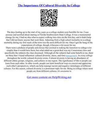 The Importance Of Cultural Diversity In College
The days leading up to the start of my years as a college student were horrible for me. I was
anxious and terrified about starting at Florida Southwestern State College. It was a monumental
change for me; I had no idea what to expect walking into class on the first day, and it didn't help
that I did not know anyone that went there. Adjusting from a high school mentality to a college
mentality during my first week of the term was the most difficult for me. Once I got the hang of the
expectations of college, though, it became a lot easier for me.
There were a plethora of people and classes that assisted in making the transition to college a lot
simpler than it would have been, but what aided me a great deal was my Cornerstone class and
specifically the subjects the class discussed. Although all the subjects had some benefit to me, there
are three that I found influential: cultural diversity, stress, and time management. In every college
throughout the world, cultural diversity exists. Cultural diversity is having an abundance of
different ethnic groups, religions, and cultures in one region. The significance of this is people can
learn from each other. In other words, people can learn beneficial ways to coexist and appreciate
each other's perspectives, which can help expunge racism and negative stereotypes of different
cultures. For this reason, cultural diversity is a prominent topic for me. Being in college where most
people are from different cultures, it's awesome to
Get more content on HelpWriting.net
 