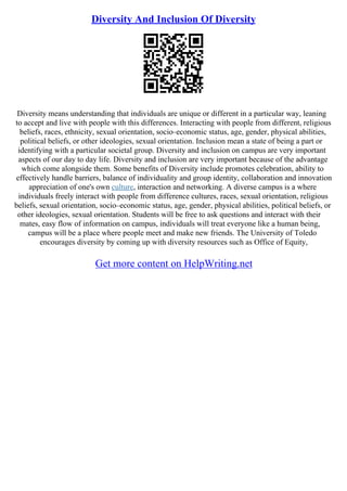Diversity And Inclusion Of Diversity
Diversity means understanding that individuals are unique or different in a particular way, leaning
to accept and live with people with this differences. Interacting with people from different, religious
beliefs, races, ethnicity, sexual orientation, socio–economic status, age, gender, physical abilities,
political beliefs, or other ideologies, sexual orientation. Inclusion mean a state of being a part or
identifying with a particular societal group. Diversity and inclusion on campus are very important
aspects of our day to day life. Diversity and inclusion are very important because of the advantage
which come alongside them. Some benefits of Diversity include promotes celebration, ability to
effectively handle barriers, balance of individuality and group identity, collaboration and innovation
appreciation of one's own culture, interaction and networking. A diverse campus is a where
individuals freely interact with people from difference cultures, races, sexual orientation, religious
beliefs, sexual orientation, socio–economic status, age, gender, physical abilities, political beliefs, or
other ideologies, sexual orientation. Students will be free to ask questions and interact with their
mates, easy flow of information on campus, individuals will treat everyone like a human being,
campus will be a place where people meet and make new friends. The University of Toledo
encourages diversity by coming up with diversity resources such as Office of Equity,
Get more content on HelpWriting.net
 