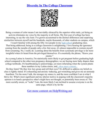 Diversity In The College Classroom
Being a woman of color means I am inevitably silenced by the superior white male, yet being an
activist eliminates my voice by the majority in all forms. My first year of college has been
interesting, to say the very least. I've grown accustomed to the distinct differences and surprising
similarities between myself and the hundreds, maybe thousands, of other students on campus, which
I wasn't familiar with among the fifty–two people in my high school graduating class.
That being addressed, being in a college classroom is enlightening. I love hearing the ignorance
coming from the mouths of people only a few feet away, it's almost impossible to restrain myself
from screaming. No, I really do. Learning about the benefits from systematic privilege is far more
insightful when it's heard from the privileged themselves. It's essentially the phrase, "Know your
enemy."
As a young Latina in America, I'm statistically more likely to get pregnant before graduating high
school compared to the other teen pregnancy demographics; we are buying more baby diapers than
college textbooks. It's heartbreaking to acknowledge, yet more infuriating when the system plants
these numbers in my Latina sisters, and...show more content...
Do they listen? Do they low–key groan and roll their eyes? It's difficult to address my beliefs in
class is lightly stated. It's exhausting and anxiety–inducing, gut wrenching and gives me an unsteady
heartbeat. Yet the more I talk, the stronger my stance is, and the more confident I am in what I
thrive for. What's most significant and my ulterior motive in arguing with the classroom's majority
opinion is to hand a perspective other's might have not thought, or potentially been aware of. The
more socially aware, or "woke" I am, the more likely I am inclined to assume everyone is on the
same page, which is by far the
Get more content on HelpWriting.net
 