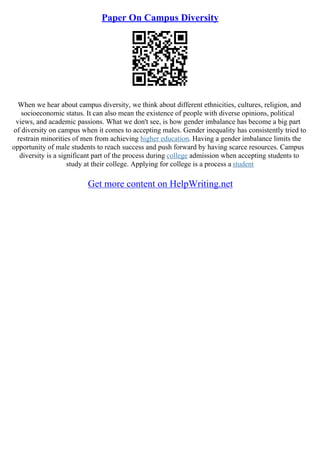 Paper On Campus Diversity
When we hear about campus diversity, we think about different ethnicities, cultures, religion, and
socioeconomic status. It can also mean the existence of people with diverse opinions, political
views, and academic passions. What we don't see, is how gender imbalance has become a big part
of diversity on campus when it comes to accepting males. Gender inequality has consistently tried to
restrain minorities of men from achieving higher education. Having a gender imbalance limits the
opportunity of male students to reach success and push forward by having scarce resources. Campus
diversity is a significant part of the process during college admission when accepting students to
study at their college. Applying for college is a process a student
Get more content on HelpWriting.net
 