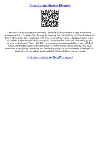 Diversity And Student Diversity
The work of diversity programs here at the University of Wisconsin has a large effect on the
campus community. Associate Vice Provost for Diversity and Climate Ruby Paredes talks about the
history of programs here. "Starting in 1988 there was a real movement to address diversity issues
on campus, not just in terms of the presence of the students but to increase the knowledge and
awareness of students." Since 1988 different campus organizations and offices have published
reports, instituted programs and begun initiatives to improve the campus climate. "We have
established a long history of planning and developing strategic plans for diversity efforts both for
student diversity as well as faculty and staff." Some of these programs include
Get more content on HelpWriting.net
 