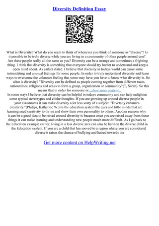 Diversity Definition Essay
What is Diversity? What do you seem to think of whenever you think of someone as "diverse"? Is
it possible to be truly diverse while you are living in a community of other people around you?
Are these people really all the same as you? Diversity can be a strange and sometimes a frighting
thing. I think that diversity is something that everyone should try harder to understand and keep a
open mind about. As earlier stated, I believe that diversity in todays world can cause some
intimidating and unusual feelings for some people. In order to truly understand diversity and learn
ways to overcome the unknown feeling that some may have you have to know what diversity is. So
what is diversity? "Diversity can be defined as people coming together from different races,
nationalities, religions and sexes to form a group, organization or community"(T, Sarah). So this
means that in order for someone or...show more content...
In some ways I believe that diversity can be helpful in todays community and can help enlighten
some typical stereotypes and cliche thoughts. If you are growing up around diverse people in
your classrooms it can make diversity a lot less scary of a subject. "Diversity enhances
creativity."(Philips, Katherine W.) In the education system the eyes and little minds that are
learning need creativity to thrive and show their own personality to others. Another reasons why
it can be a good idea to be raised around diversity is because once you are raised away from these
things it can make learning and understanding new people much more difficult. As I go back to
the Education example earlier, living in a less diverse area can also be hard on the diverse child in
the Education system. If you are a child that has moved to a region where you are considered
diverse it raises the chance of bullying and hatred towards the
Get more content on HelpWriting.net
 