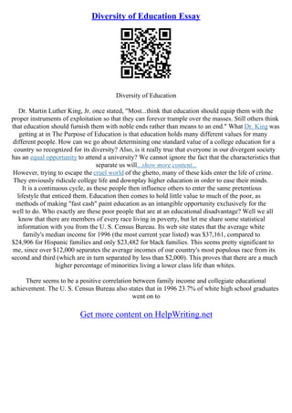 Diversity of Education Essay
Diversity of Education
Dr. Martin Luther King, Jr. once stated, "Most...think that education should equip them with the
proper instruments of exploitation so that they can forever trample over the masses. Still others think
that education should furnish them with noble ends rather than means to an end." What Dr. King was
getting at in The Purpose of Education is that education holds many different values for many
different people. How can we go about determining one standard value of a college education for a
country so recognized for its diversity? Also, is it really true that everyone in our divergent society
has an equal opportunity to attend a university? We cannot ignore the fact that the characteristics that
separate us will...show more content...
However, trying to escape the cruel world of the ghetto, many of these kids enter the life of crime.
They enviously ridicule college life and downplay higher education in order to ease their minds.
It is a continuous cycle, as these people then influence others to enter the same pretentious
lifestyle that enticed them. Education then comes to hold little value to much of the poor, as
methods of making "fast cash" paint education as an intangible opportunity exclusively for the
well to do. Who exactly are these poor people that are at an educational disadvantage? Well we all
know that there are members of every race living in poverty, but let me share some statistical
information with you from the U. S. Census Bureau. Its web site states that the average white
family's median income for 1996 (the most current year listed) was $37,161, compared to
$24,906 for Hispanic families and only $23,482 for black families. This seems pretty significant to
me, since over $12,000 separates the average incomes of our country's most populous race from its
second and third (which are in turn separated by less than $2,000). This proves that there are a much
higher percentage of minorities living a lower class life than whites.
There seems to be a positive correlation between family income and collegiate educational
achievement. The U. S. Census Bureau also states that in 1996 23.7% of white high school graduates
went on to
Get more content on HelpWriting.net
 