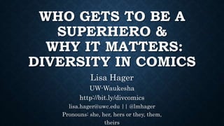 WHO GETS TO BE A
SUPERHERO &
WHY IT MATTERS:
DIVERSITY IN COMICS
Lisa Hager
UW-Waukesha
http://bit.ly/divcomics
lisa.hager@uwc.edu || @lmhager
Pronouns: she, her, hers or they, them,
theirs
 