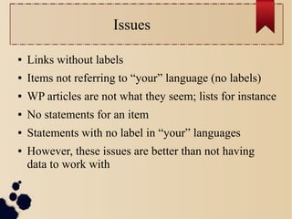 Issues
●

Links without labels

●

Items not referring to “your” language (no labels)

●

WP articles are not what they seem; lists for instance

●

No statements for an item

●

Statements with no label in “your” languages

●

●

However, these issues are better than not having
data to work with

 