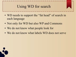 Using WD for search
●

WD needs to support the “fat head” of search in
each language

●

Not only for WD but also WP and Commons

●

We do not know what people look for

●

We do not know what labels WD does not serve

 