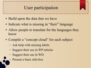User participation
●

Build upon the data that we have

●

Indicate what is missing in “their” language

●

●

Allow people to translate for the languages they
know
Compile a “concept cloud” for each subject
–

Ask help with missing labels

–

Suggest their use in WP articles

–

Suggest their use in WD

–

Present a basic info-box

 