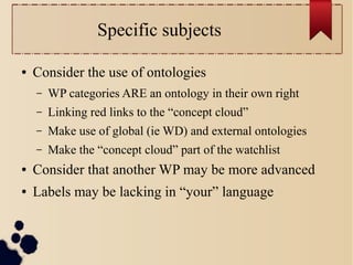 Specific subjects
●

Consider the use of ontologies
–

WP categories ARE an ontology in their own right

–

Linking red links to the “concept cloud”

–

Make use of global (ie WD) and external ontologies

–

Make the “concept cloud” part of the watchlist

●

Consider that another WP may be more advanced

●

Labels may be lacking in “your” language

 