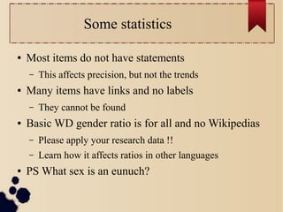 Some statistics
●

Most items do not have statements
–

●

Many items have links and no labels
–

●

This affects precision, but not the trends
They cannot be found

Basic WD gender ratio is for all and no Wikipedias
–
–

●

Please apply your research data !!
Learn how it affects ratios in other languages

PS What sex is an eunuch?

 