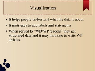 Visualisation
●

It helps people understand what the data is about

●

It motivates to add labels and statements

●

When served to “WD/WP readers” they get
structured data and it may motivate to write WP
articles

 