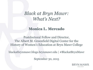 Black at Bryn Mawr:
What’s Next?
Monica L. Mercado
Postdoctoral Fellow and Director,
The Albert M. Greenfield Digital Center for the
History of Women’s Education at Bryn Mawr College
blackatbrynmawr.blogs.brynmawr.edu | #BlackatBrynMawr
September 30, 2015
 