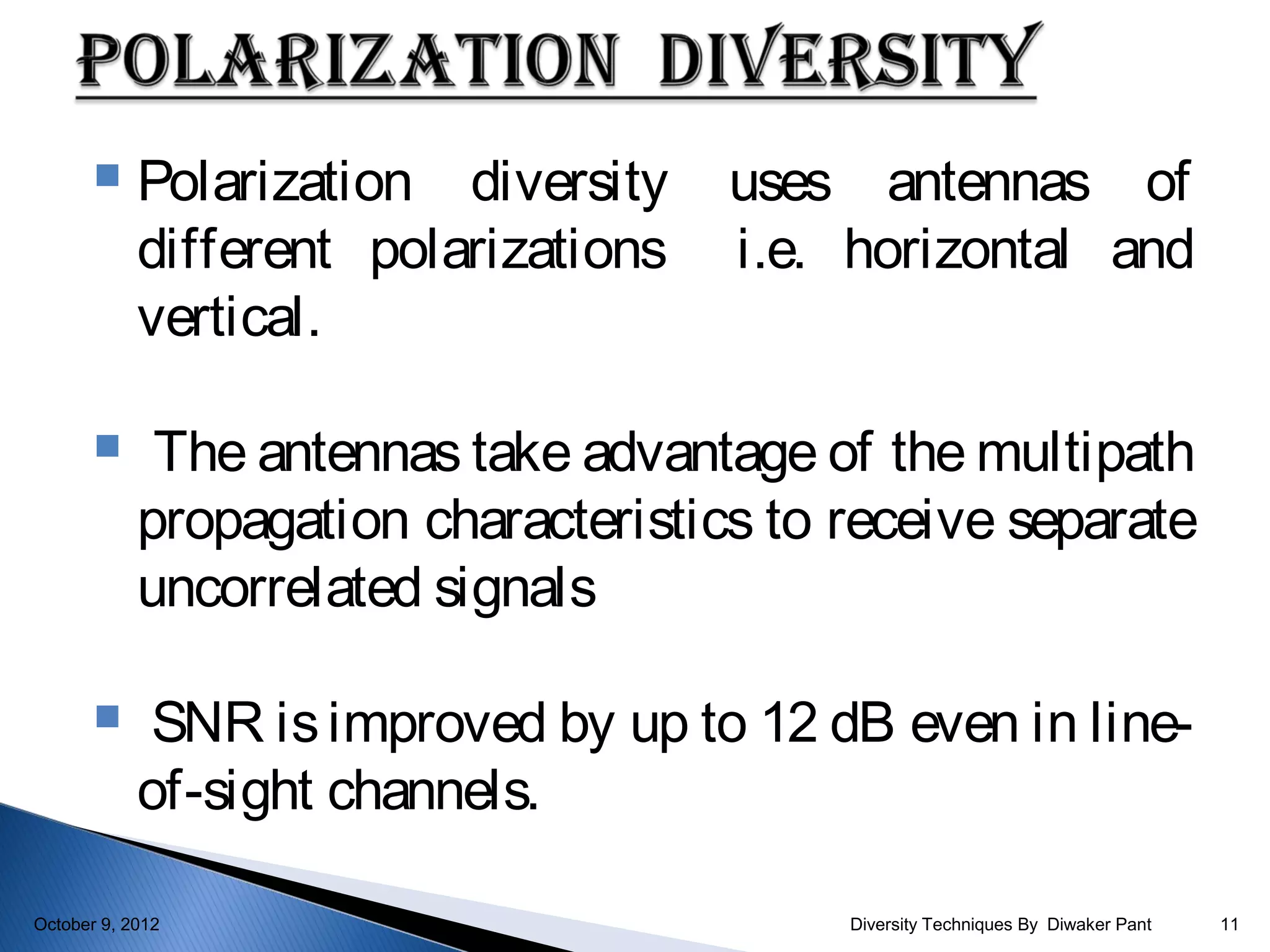     Polarization diversity    uses antennas of
            different polarizations   i.e. horizontal and
            vertical.

            The antennas take advantage of the multipath
            propagation characteristics to receive separate
            uncorrelated signals

            SNR is improved by up to 12 dB even in line-
            of-sight channels.

October 9, 2012                            Diversity Techniques By Diwaker Pant   11
 