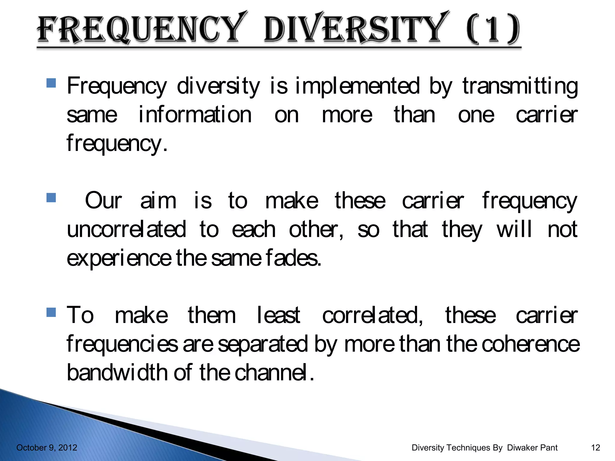     Frequency diversity is implemented by transmitting
            same information on more than one carrier
            frequency.

             Our aim is to make these carrier frequency
            uncorrelated to each other, so that they will not
            experience the same fades.

           To make them least correlated, these carrier
            frequencies are separated by more than the coherence
            bandwidth of the channel.

October 9, 2012                               Diversity Techniques By Diwaker Pant   12
 