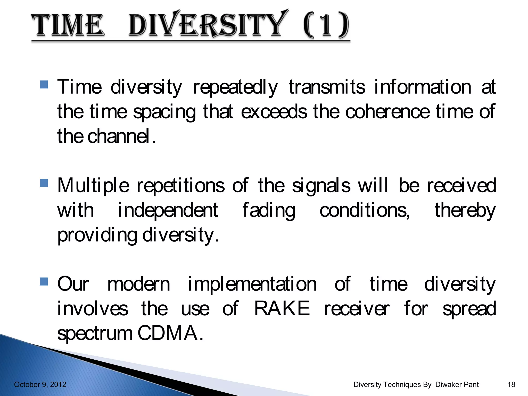     Time diversity repeatedly transmits information at
            the time spacing that exceeds the coherence time of
            the channel.

           Multiple repetitions of the signals will be received
            with independent fading conditions, thereby
            providing diversity.

           Our modern implementation of time diversity
            involves the use of RAKE receiver for spread
            spectrum CDMA.

October 9, 2012                                Diversity Techniques By Diwaker Pant   18
 