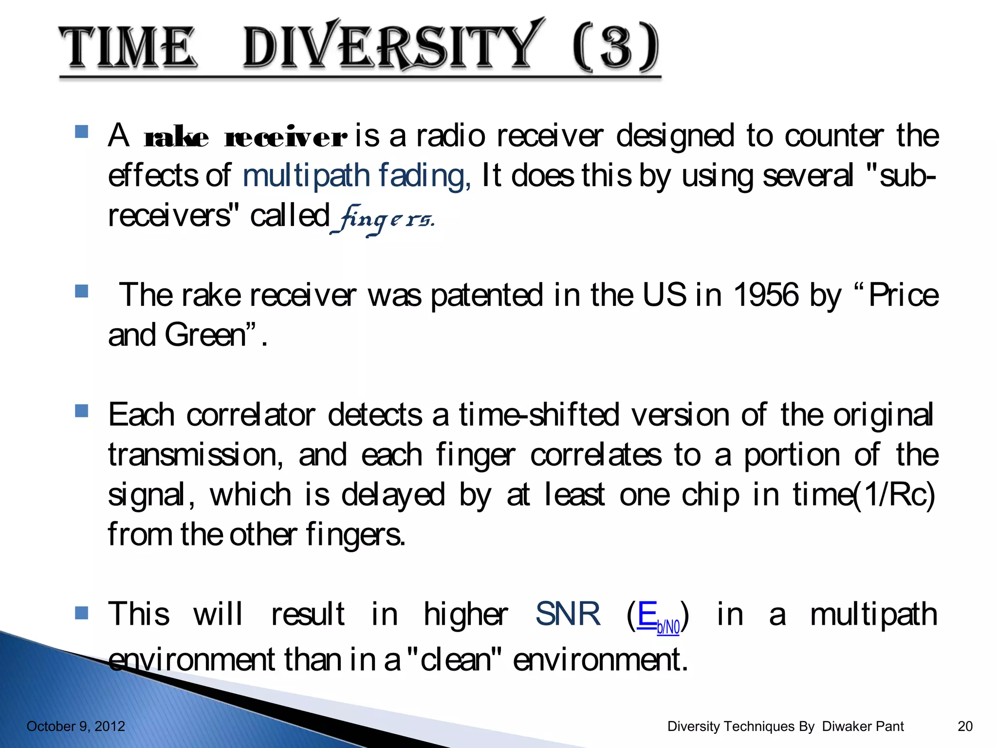     A rake receiver is a radio receiver designed to counter the
            effects of multipath fading, It does this by using several "sub-
            receivers" called fing e rs.

            The rake receiver was patented in the US in 1956 by “ Price
            and Green” .

           Each correlator detects a time-shifted version of the original
            transmission, and each finger correlates to a portion of the
            signal, which is delayed by at least one chip in time(1/Rc)
            from the other fingers.

           This will result in higher SNR (Eb/N0) in a multipath
            environment than in a "clean" environment.
October 9, 2012                                        Diversity Techniques By Diwaker Pant   20
 