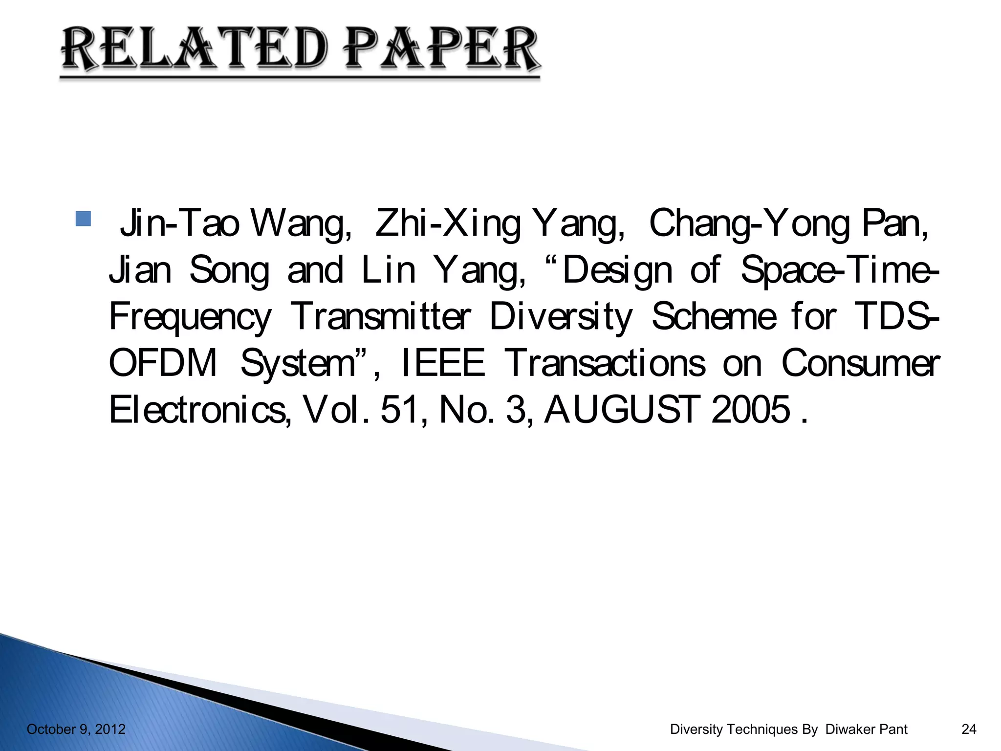      Jin-Tao Wang, Zhi-Xing Yang, Chang-Yong Pan,
            Jian Song and Lin Yang, “ Design of Space-Time-
            Frequency Transmitter Diversity Scheme for TDS-
            OFDM System” , IEEE Transactions on Consumer
            Electronics, Vol. 51, No. 3, AUGUST 2005 .




October 9, 2012                            Diversity Techniques By Diwaker Pant   24
 