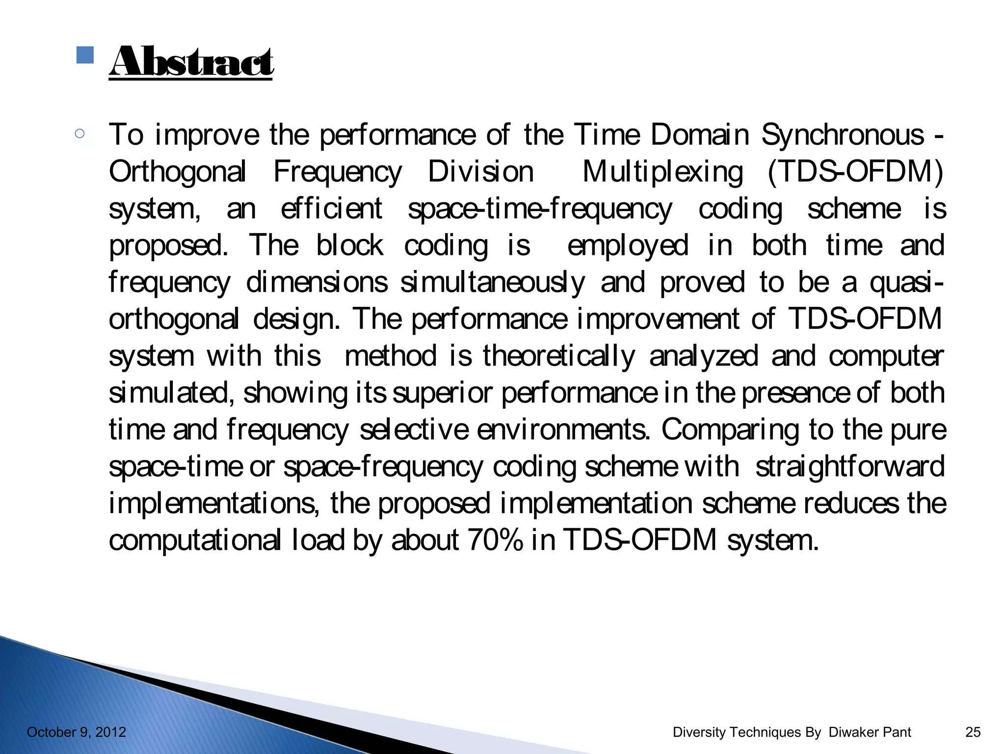     Abstract
       o    To improve the performance of the Time Domain Synchronous -
            Orthogonal Frequency Division         Multiplexing (TDS-OFDM)
            system, an efficient space-time-frequency coding scheme is
            proposed. The block coding is employed in both time and
            frequency dimensions simultaneously and proved to be a quasi-
            orthogonal design. The performance improvement of TDS-OFDM
            system with this method is theoretically analyzed and computer
            simulated, showing its superior performance in the presence of both
            time and frequency selective environments. Comparing to the pure
            space-time or space-frequency coding scheme with straightforward
            implementations, the proposed implementation scheme reduces the
            computational load by about 70% in TDS-OFDM system.




October 9, 2012                                          Diversity Techniques By Diwaker Pant   25
 