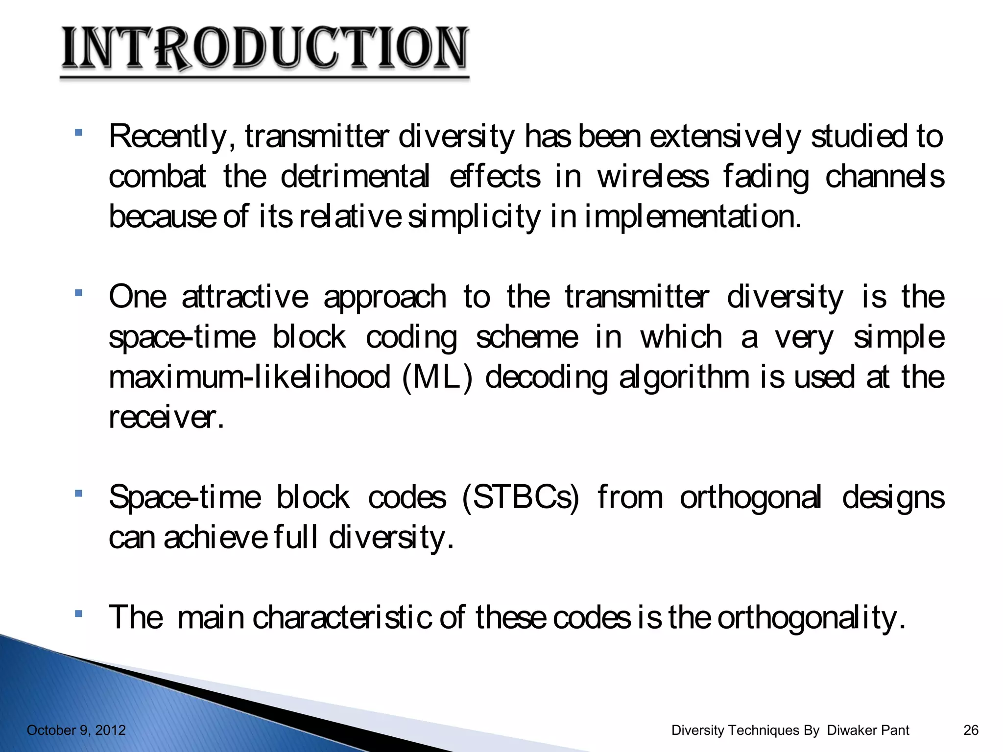     Recently, transmitter diversity has been extensively studied to
            combat the detrimental effects in wireless fading channels
            because of its relative simplicity in implementation.

           One attractive approach to the transmitter diversity is the
            space-time block coding scheme in which a very simple
            maximum-likelihood (ML) decoding algorithm is used at the
            receiver.

           Space-time block codes (STBCs) from orthogonal designs
            can achieve full diversity.

           The main characteristic of these codes is the orthogonality.


October 9, 2012                                       Diversity Techniques By Diwaker Pant   26
 